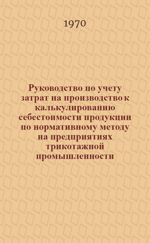 Руководство по учету затрат на производство к калькулированию себестоимости продукции по нормативному методу на предприятиях трикотажной промышленности : (Основовязальное и кругловязальное производство полотна, красильно-отделочное, закройно-швейное производства и производство коттонных чулок) : Утв. 28/X 1969 г