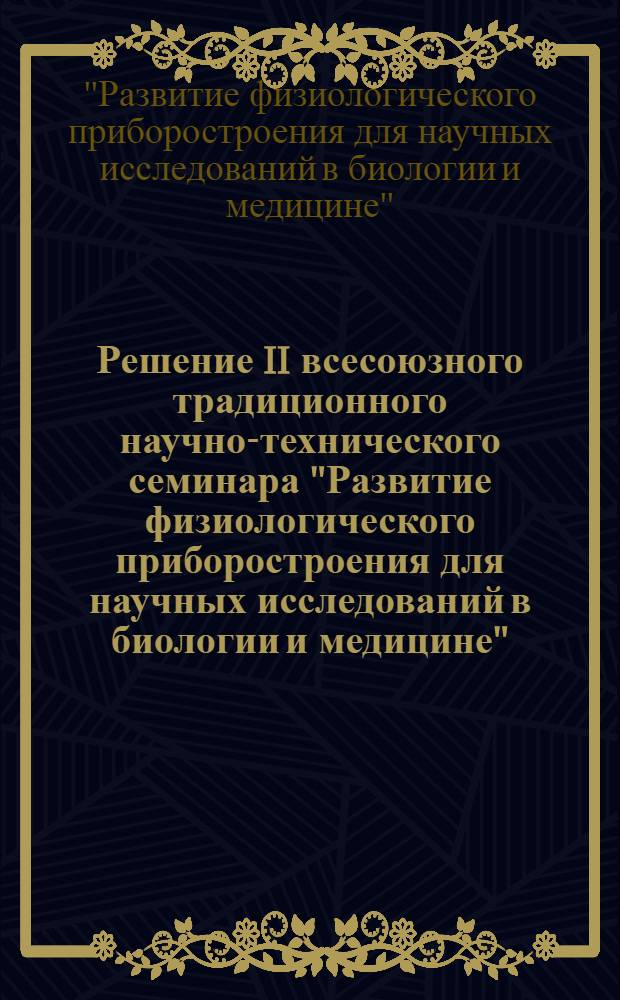 Решение II всесоюзного традиционного научно-технического семинара "Развитие физиологического приборостроения для научных исследований в биологии и медицине" (9-13 дек. 1968 г.)