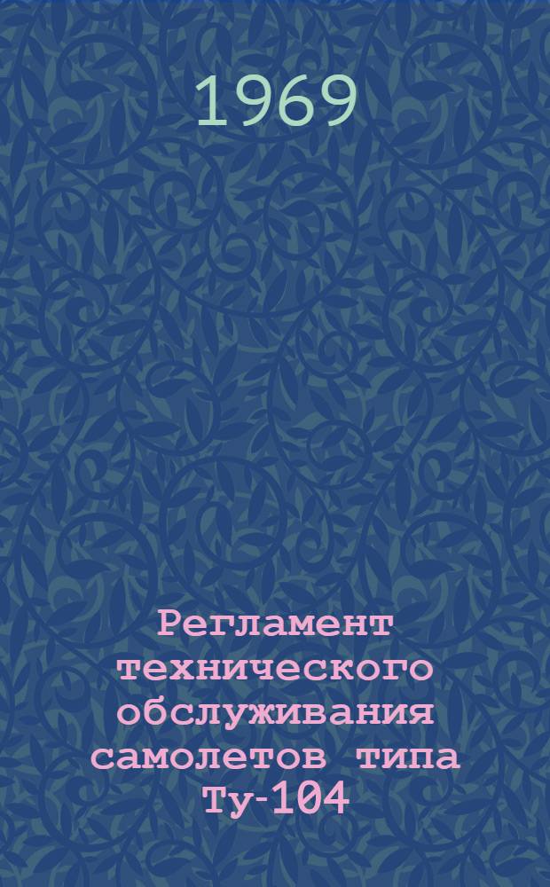 Регламент технического обслуживания самолетов типа Ту-104 : Планер и силовые установки : Утв. УИАС МГА 17/VI 1968 г.