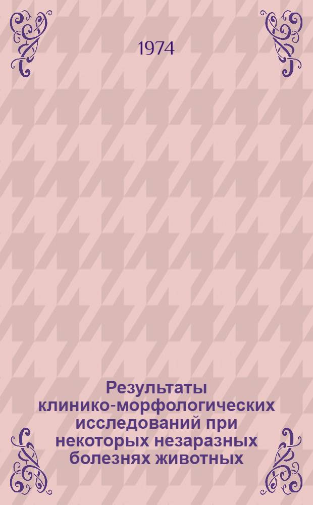 Результаты клинико-морфологических исследований при некоторых незаразных болезнях животных : Сборник статей