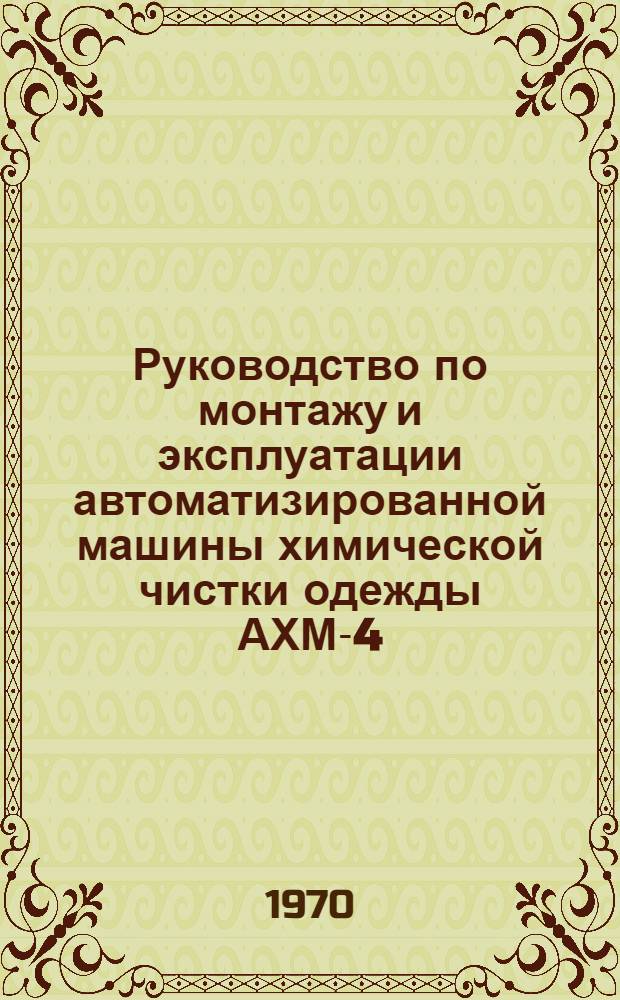 Руководство по монтажу и эксплуатации автоматизированной машины химической чистки одежды АХМ-4,5 и дистилляционной установки ДУ-1 : Утв. 24/XII 1969 г
