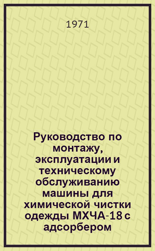 Руководство по монтажу, эксплуатации и техническому обслуживанию машины для химической чистки одежды МХЧА-18 с адсорбером : Утв. упр. "Главхимчистка" 18/XII 1970 г