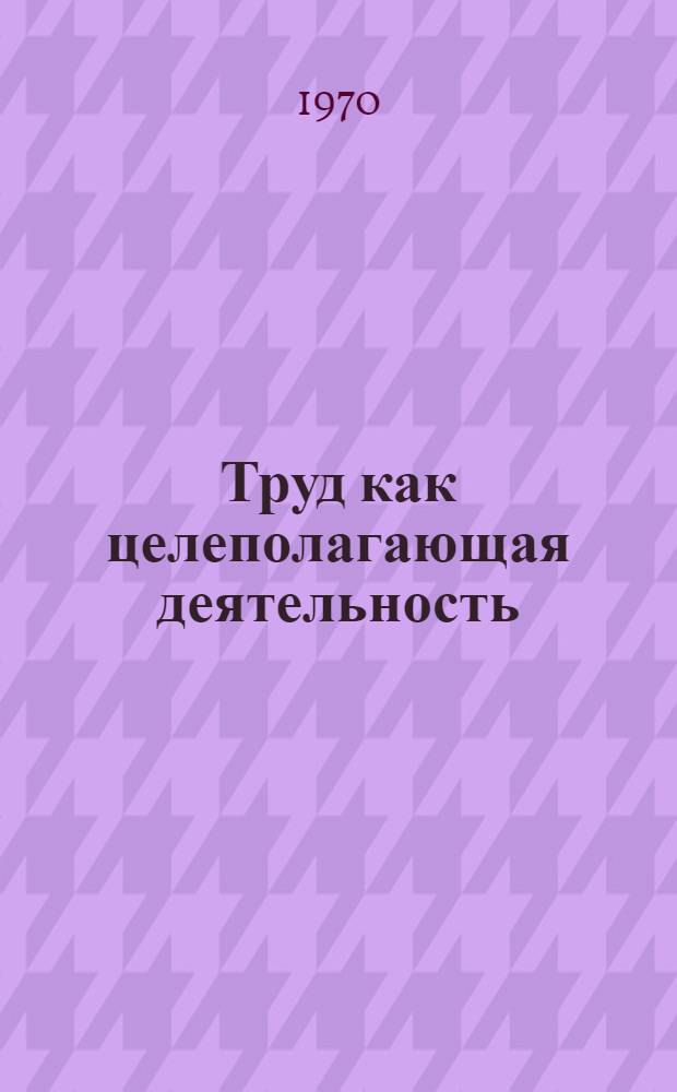 Труд как целеполагающая деятельность : Проблема сущности : (Учеб. пособие)