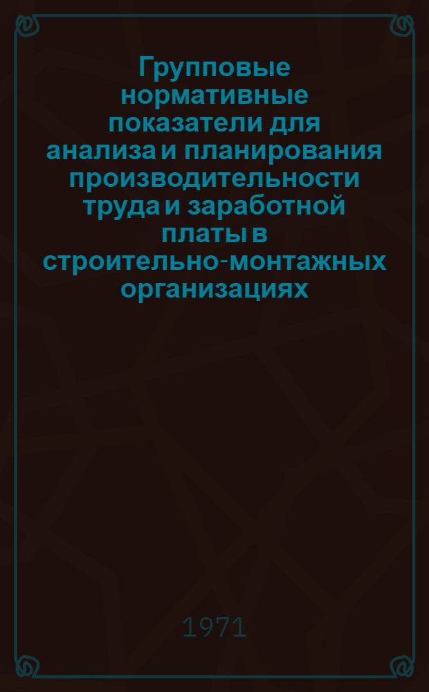 Групповые нормативные показатели для анализа и планирования производительности труда и заработной платы в строительно-монтажных организациях : Общестроит. и специализир. организации М-ва сел. стр-ва УССР