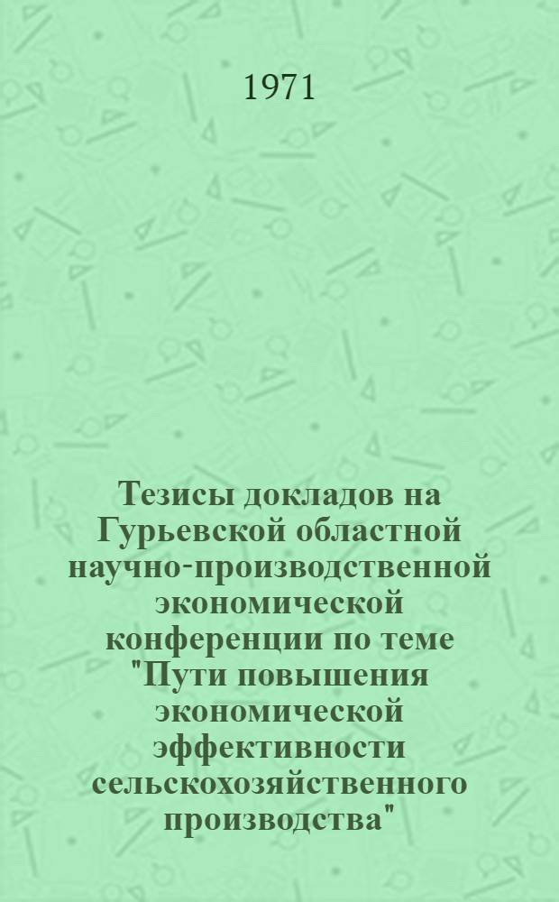 Тезисы докладов на Гурьевской областной научно-производственной экономической конференции по теме "Пути повышения экономической эффективности сельскохозяйственного производства". (2-3 июля 1971 г.)