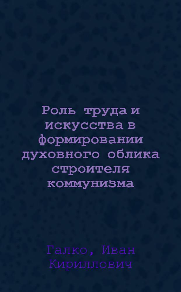 Роль труда и искусства в формировании духовного облика строителя коммунизма : (На материалах пром. предприятий Белоруссии)