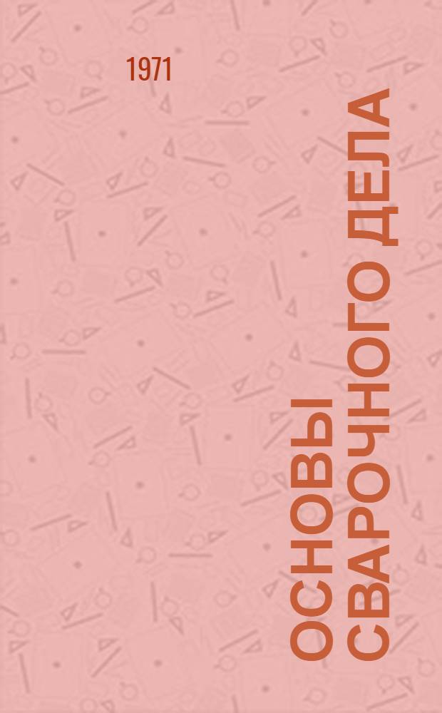 Основы сварочного дела : Для строит. техникумов по специальностям "Пром. и гражд. стр-во", "Строит. машины и оборудование", "Стр-во водопроводных и канализац. сетей и сооружений"