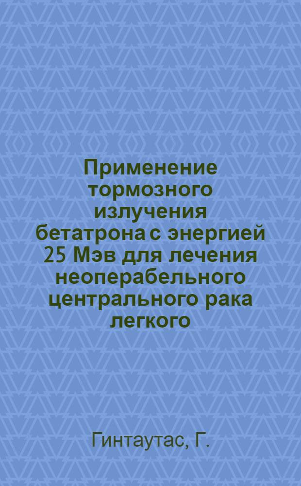 Применение тормозного излучения бетатрона с энергией 25 Мэв для лечения неоперабельного центрального рака легкого : Автореф. дис. на соискание учен. степени канд. мед. наук : (768)