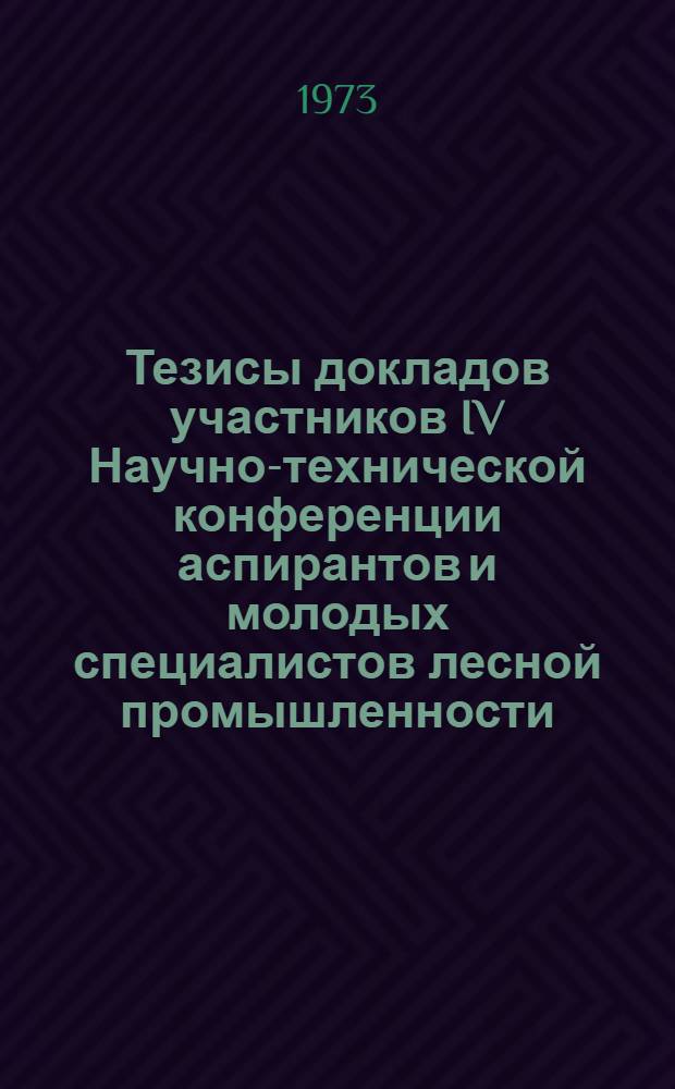 Тезисы докладов участников IV Научно-технической конференции аспирантов и молодых специалистов лесной промышленности. 17-20 апреля 1973 г.