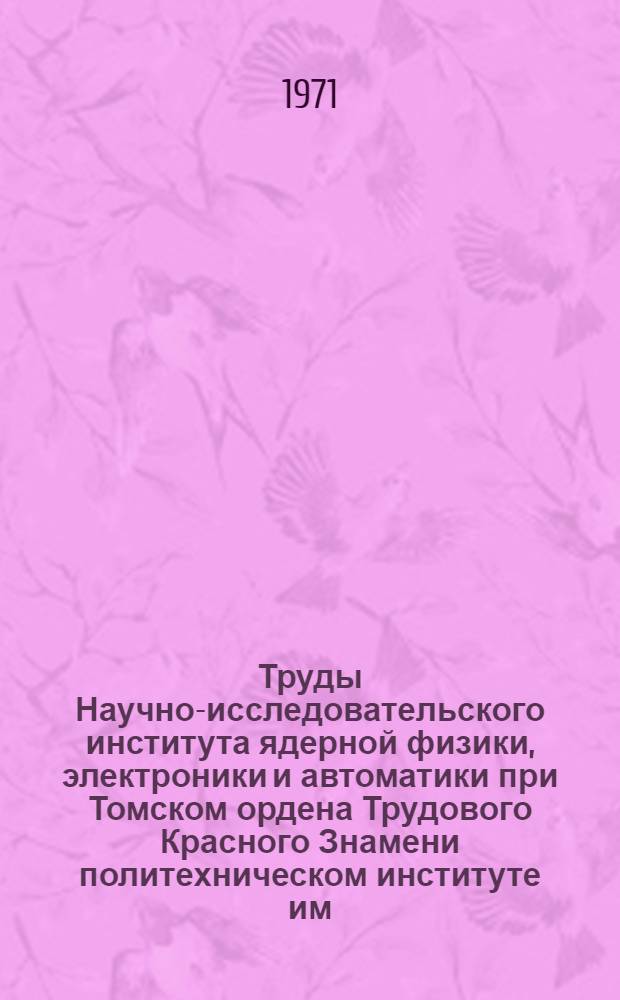 Труды Научно-исследовательского института ядерной физики, электроники и автоматики при Томском ордена Трудового Красного Знамени политехническом институте им. С.М. Кирова