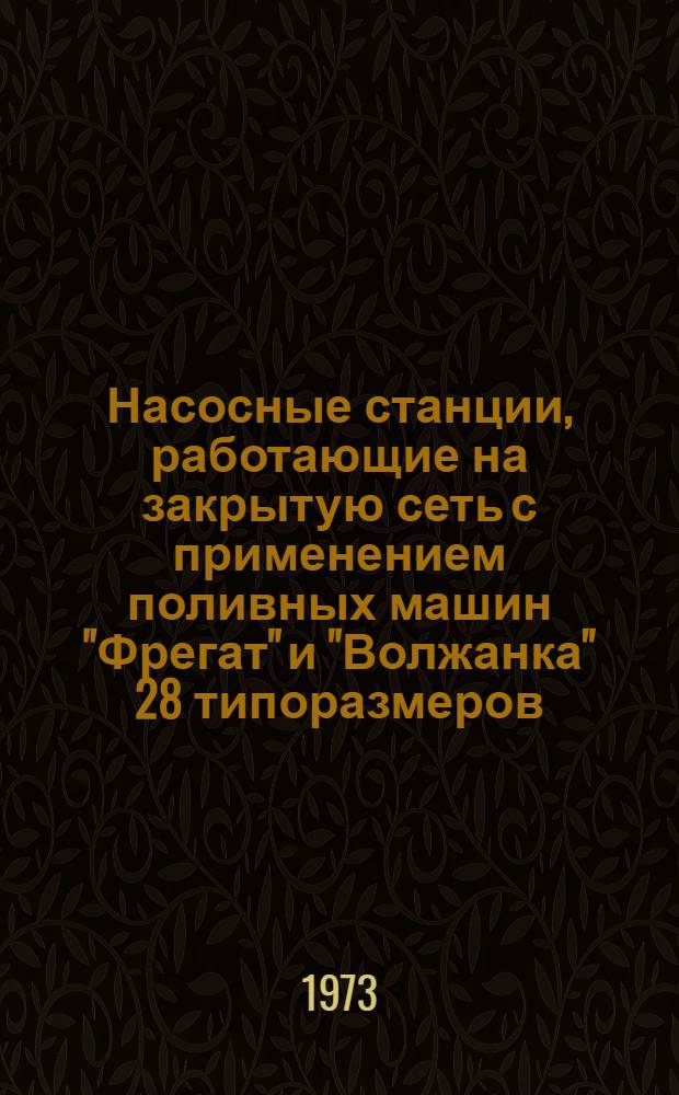 Насосные станции, работающие на закрытую сеть с применением поливных машин "Фрегат" и "Волжанка" 28 типоразмеров : Состав проекта и основные техн. данные (рабочие чертежи)