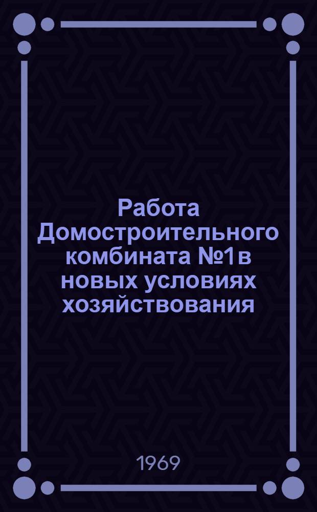 Работа Домостроительного комбината № 1 в новых условиях хозяйствования : Прочит. на семинаре преподавателей ВУЗов в июне-июле 1969 г