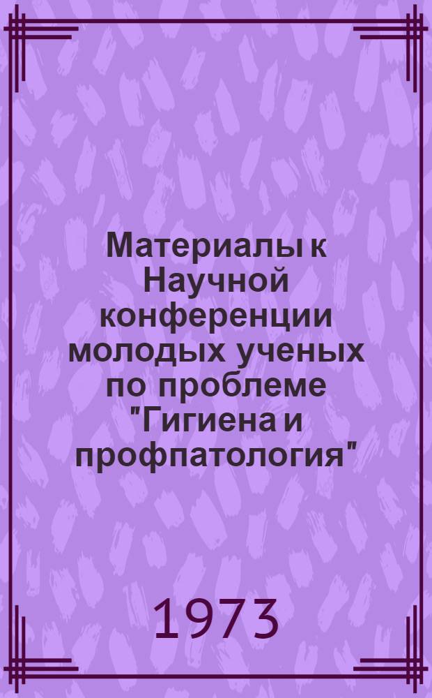 Материалы к Научной конференции молодых ученых по проблеме "Гигиена и профпатология". (Октябрь 1973 г.)