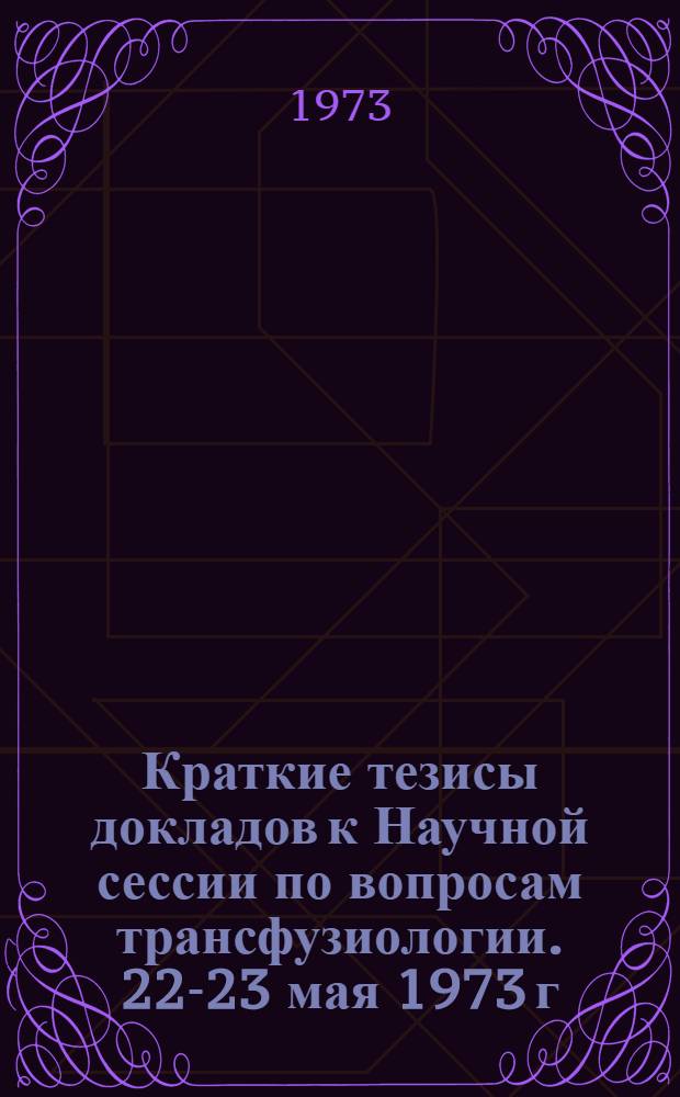 Краткие тезисы докладов к Научной сессии по вопросам трансфузиологии. 22-23 мая 1973 г.
