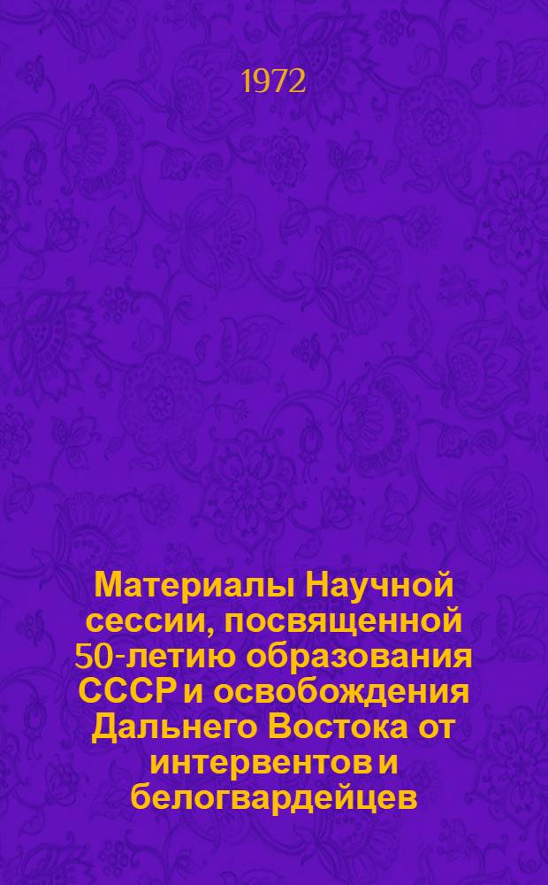 Материалы Научной сессии, посвященной 50-летию образования СССР и освобождения Дальнего Востока от интервентов и белогвардейцев. (Декабрь 1972 г.) : Тезисы докл