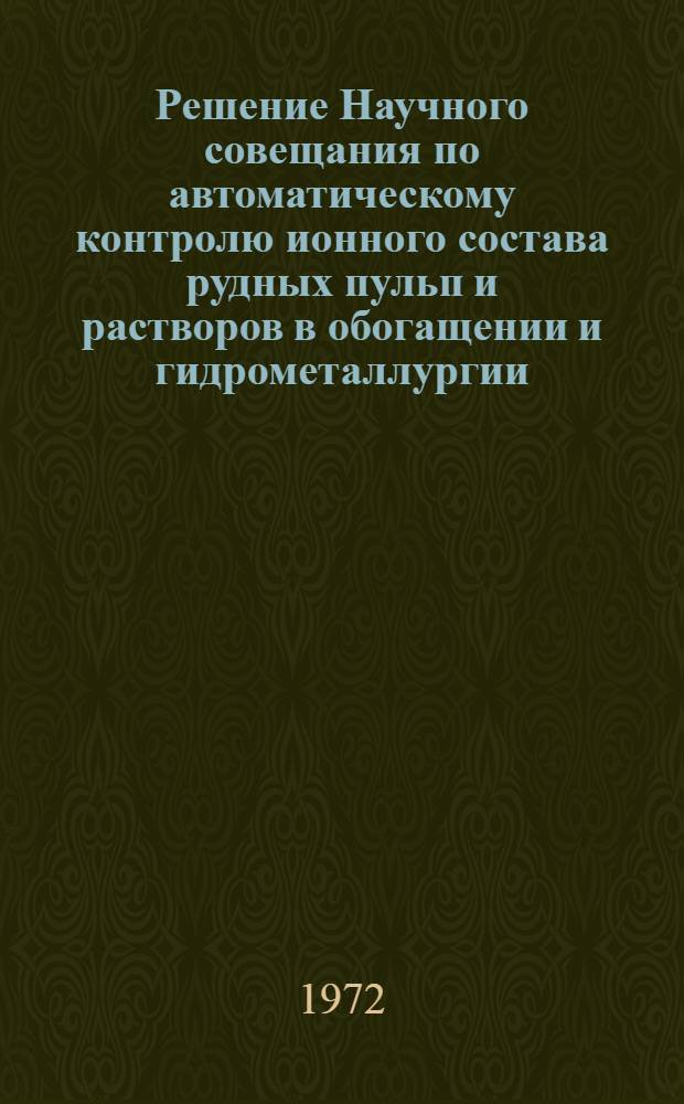 Решение Научного совещания по автоматическому контролю ионного состава рудных пульп и растворов в обогащении и гидрометаллургии. 14-16 ноября 1972 г.