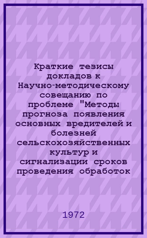 Краткие тезисы докладов к Научно-методическому совещанию по проблеме "Методы прогноза появления основных вредителей и болезней сельскохозяйственных культур и сигнализации сроков проведения обработок. 13-19 ноября 1972 г.