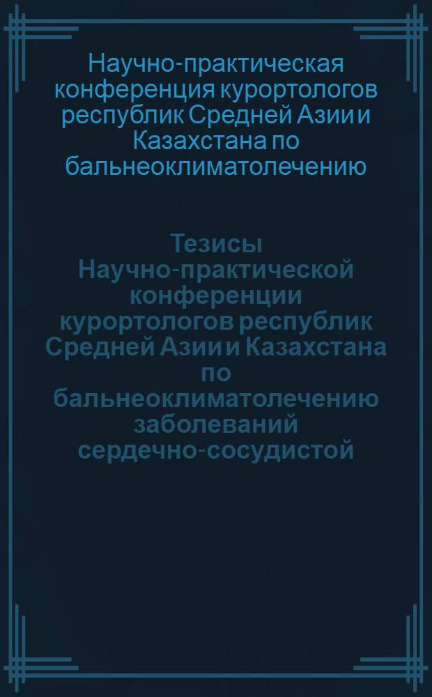 Тезисы Научно-практической конференции курортологов республик Средней Азии и Казахстана по бальнеоклиматолечению заболеваний сердечно-сосудистой, легочной и нервной систем, опорно-двигательного аппарата. 12-13 октября 1972 года
