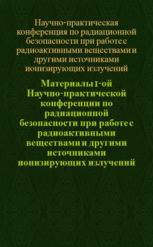 Материалы 1-ой Научно-практической конференции по радиационной безопасности при работе с радиоактивными веществами и другими источниками ионизирующих излучений. 27-29 апреля