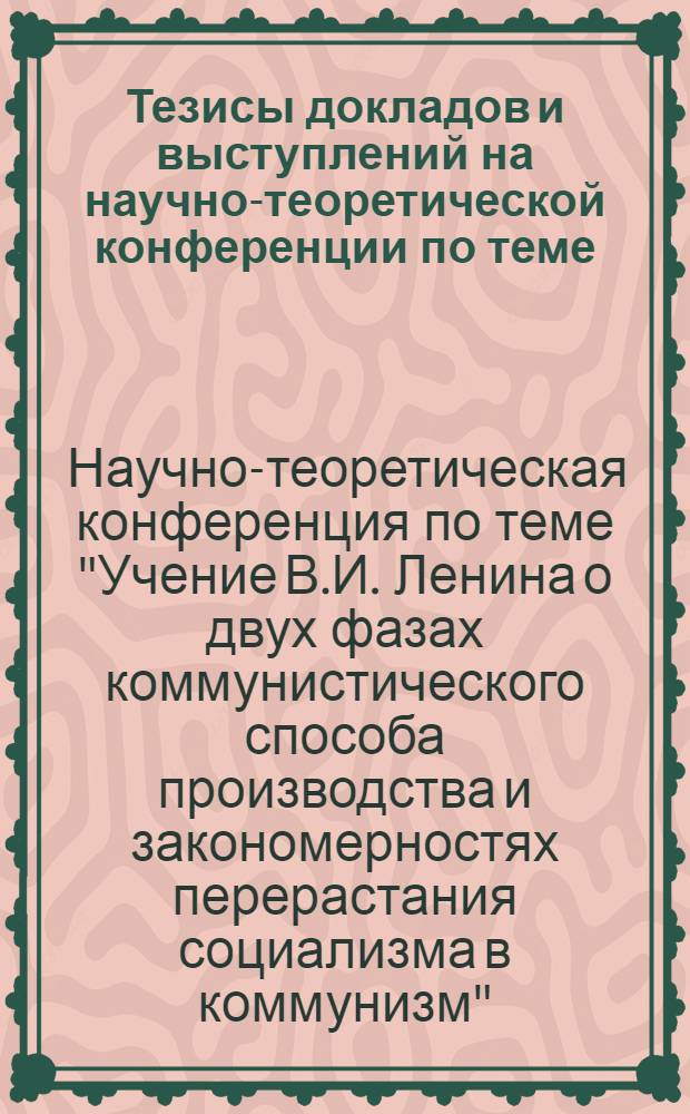 Тезисы докладов и выступлений на научно-теоретической конференции по теме: "Учение В.И. Ленина о двух фазах коммунистического способа производства и закономерностях перерастания социализма в коммунизм". 12/I 1970 г.