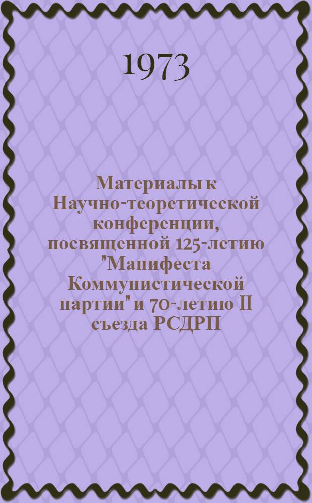 Материалы к Научно-теоретической конференции, посвященной 125-летию "Манифеста Коммунистической партии" и 70-летию II съезда РСДРП : (Программа и краткое содерж. докл.). 29-31 мая 1973 г