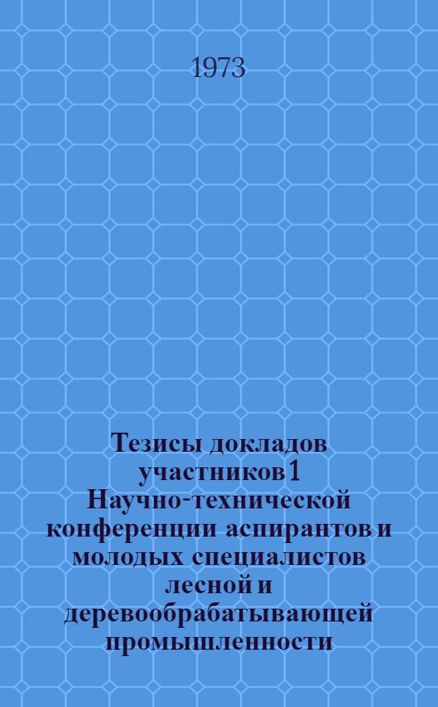 Тезисы докладов участников 1 Научно-технической конференции аспирантов и молодых специалистов лесной и деревообрабатывающей промышленности. 30 мая 1973 г.
