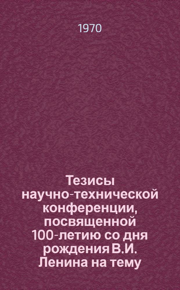 Тезисы научно-технической конференции, посвященной 100-летию со дня рождения В.И. Ленина на тему: "В.И. Ленин о путях создания материально-технической базы социализма и коммунизма"
