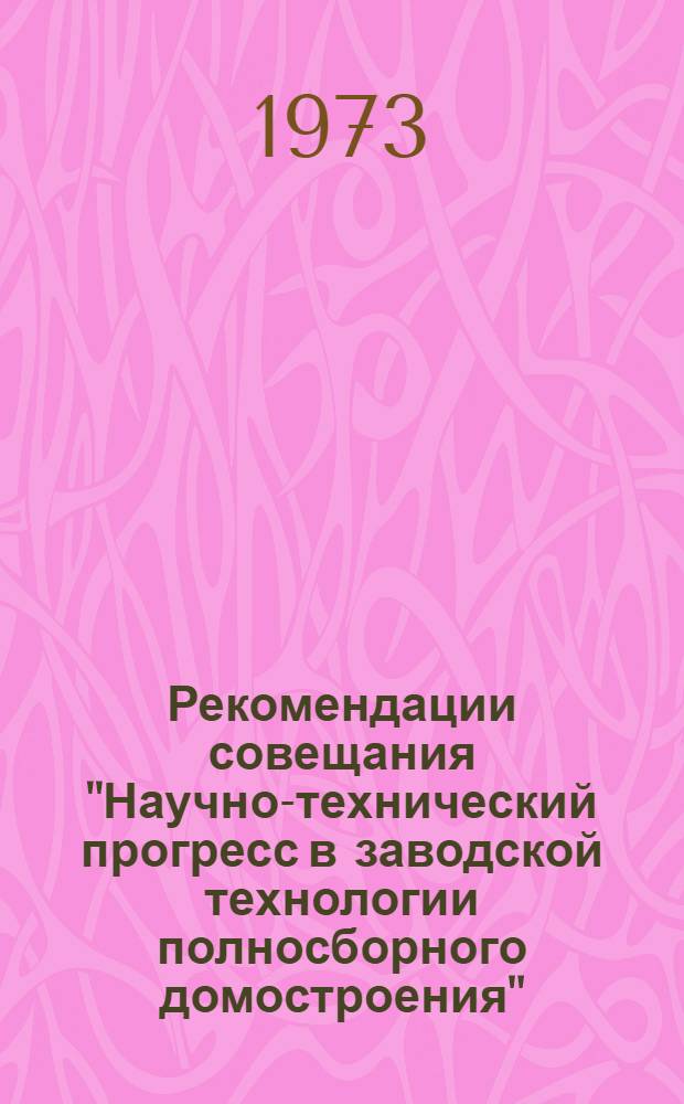 Рекомендации совещания "Научно-технический прогресс в заводской технологии полносборного домостроения". (Харьков, 12-14 июля 1973 г.)