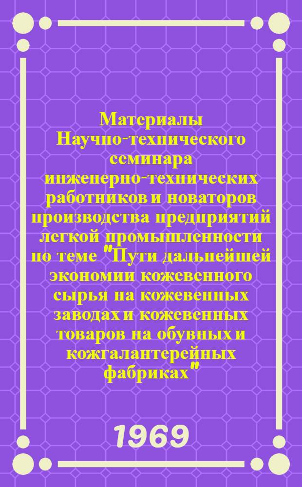 Материалы Научно-технического семинара инженерно-технических работников и новаторов производства предприятий легкой промышленности по теме "Пути дальнейшей экономии кожевенного сырья на кожевенных заводах и кожевенных товаров на обувных и кожгалантерейных фабриках" : (Тезисы докладов)