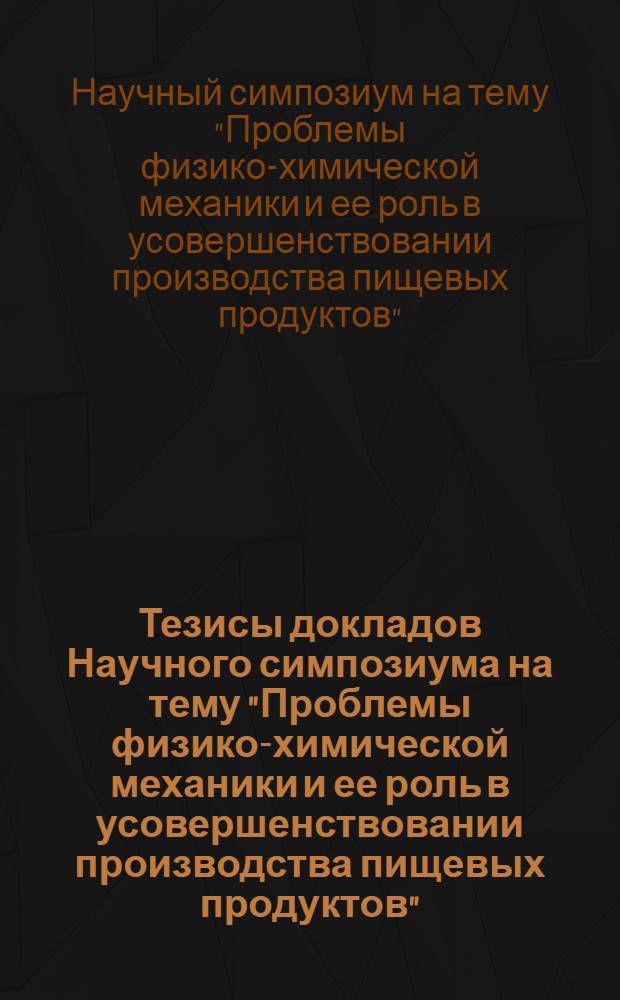 Тезисы докладов Научного симпозиума на тему "Проблемы физико-химической механики и ее роль в усовершенствовании производства пищевых продуктов" (6, 7, 8 июня 1972 г.)