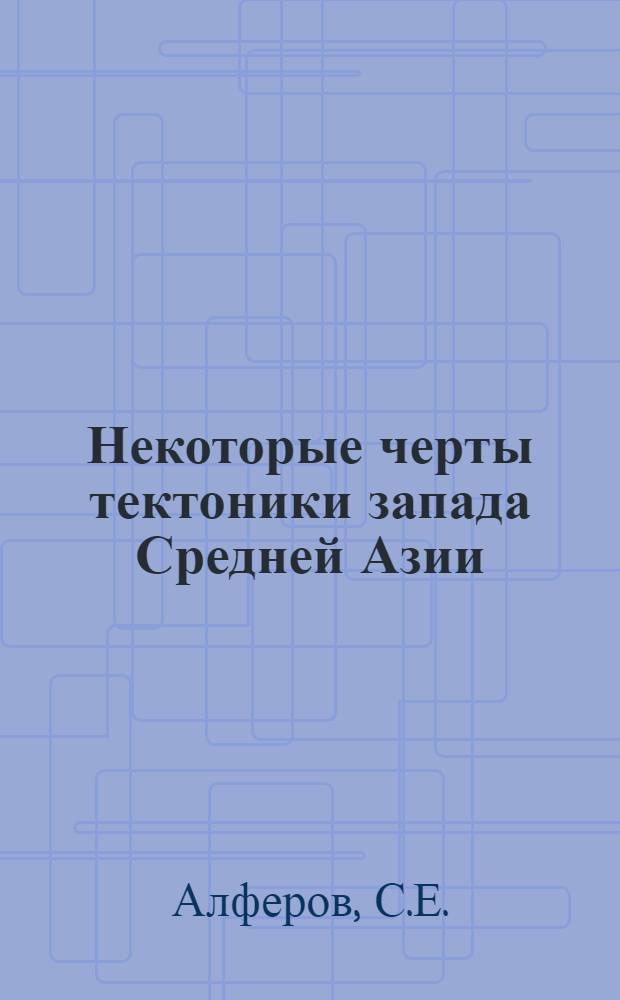 Некоторые черты тектоники запада Средней Азии : (Объясн. записка к тектон. карте запада Сред. Азии масштаба 1:1000 000)