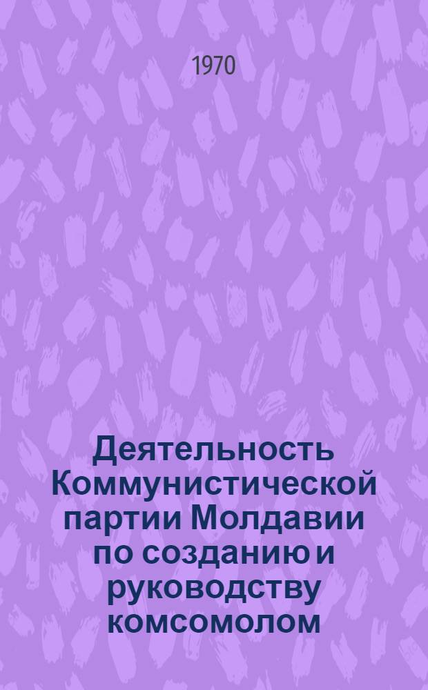 Деятельность Коммунистической партии Молдавии по созданию и руководству комсомолом. (1918-1958 гг.) : Автореф. дис. на соискание учен. степени д-ра ист. наук : (07-570)