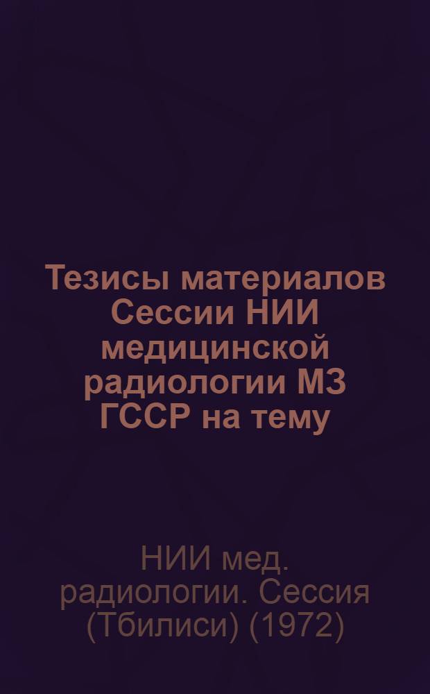 Тезисы материалов Сессии НИИ медицинской радиологии МЗ ГССР на тему: "Актуальные вопросы медицинской радиологии". Тбилиси, 1972 г. 19 мая