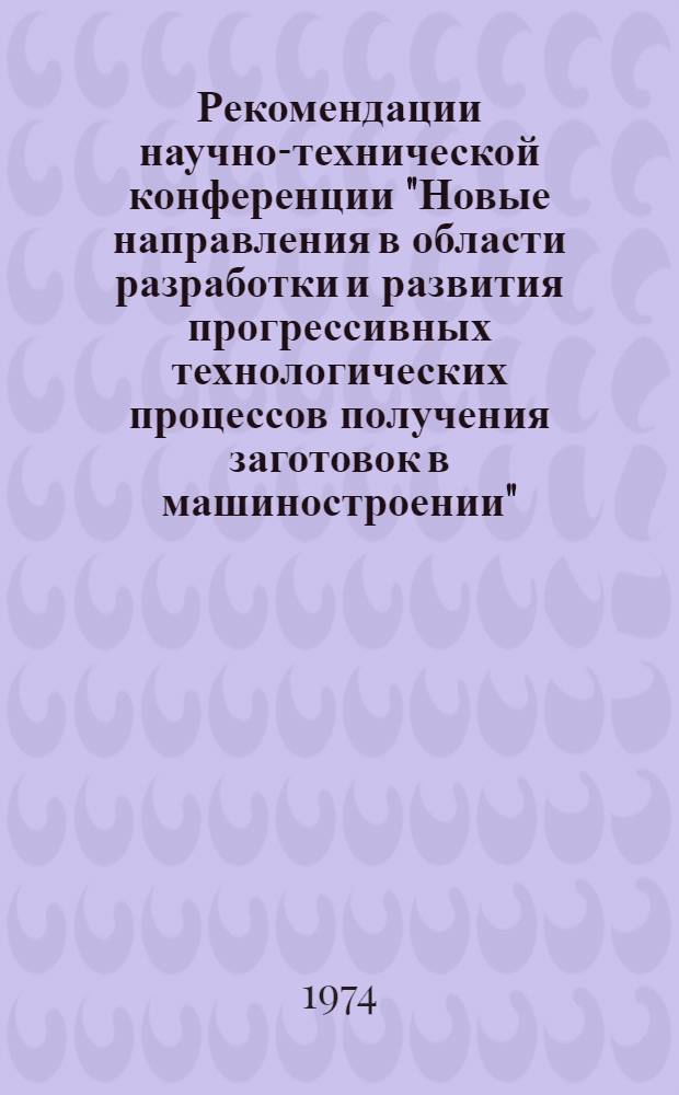 Рекомендации научно-технической конференции "Новые направления в области разработки и развития прогрессивных технологических [процессов получения] заготовок в машиностроении", [проходившей в г. Куйбышеве 9 и 10 июля 1974 г.]