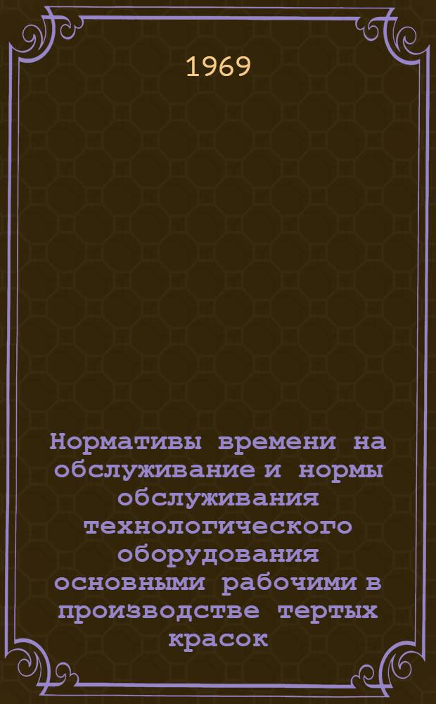 Нормативы времени на обслуживание и нормы обслуживания технологического оборудования основными рабочими в производстве тертых красок : Утв. 4/XII 1968 г.