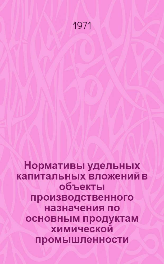 Нормативы удельных капитальных вложений в объекты производственного назначения по основным продуктам химической промышленности : Утв. М-вом хим. пром-сти 31/V 1971 г