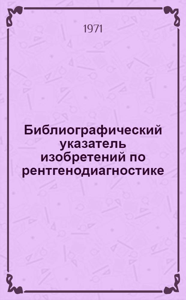 Библиографический указатель изобретений по рентгенодиагностике : По материалам офиц. бюл. пат. ведомств СССР, Великобритании, США, ФРГ, Японии, Франции