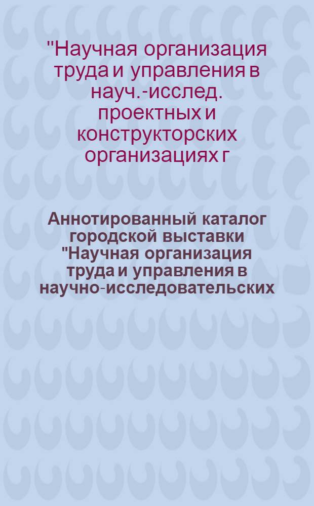 Аннотированный каталог городской выставки "Научная организация труда и управления в научно-исследовательских, проектных и конструкторских организациях г. Ленинграда"