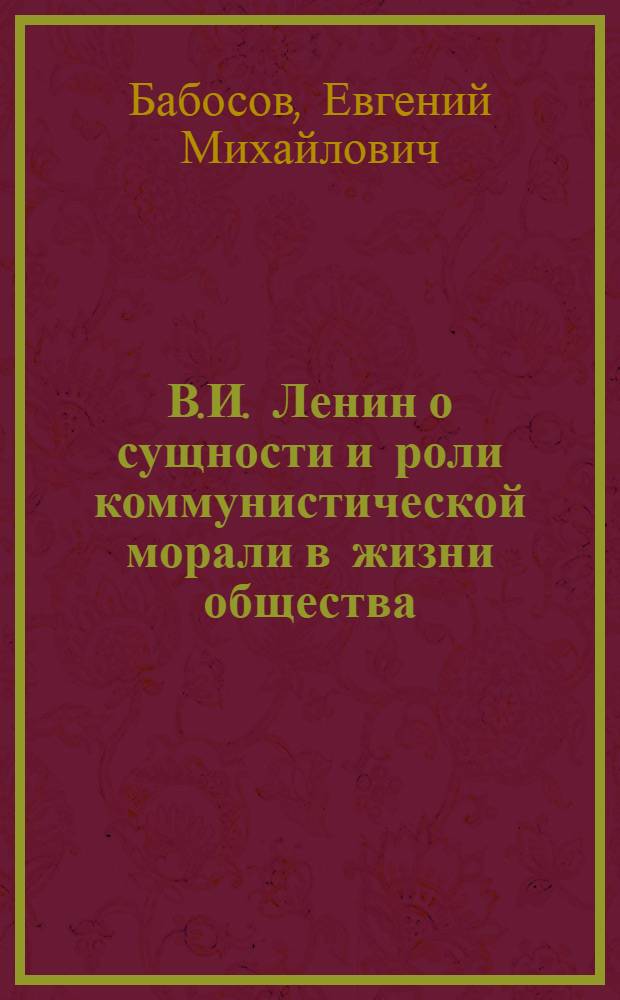 В.И. Ленин о сущности и роли коммунистической морали в жизни общества : (Материал в помощь лекторам, преподавателям нар. ун-тов по проблемам нравств. воспитания)