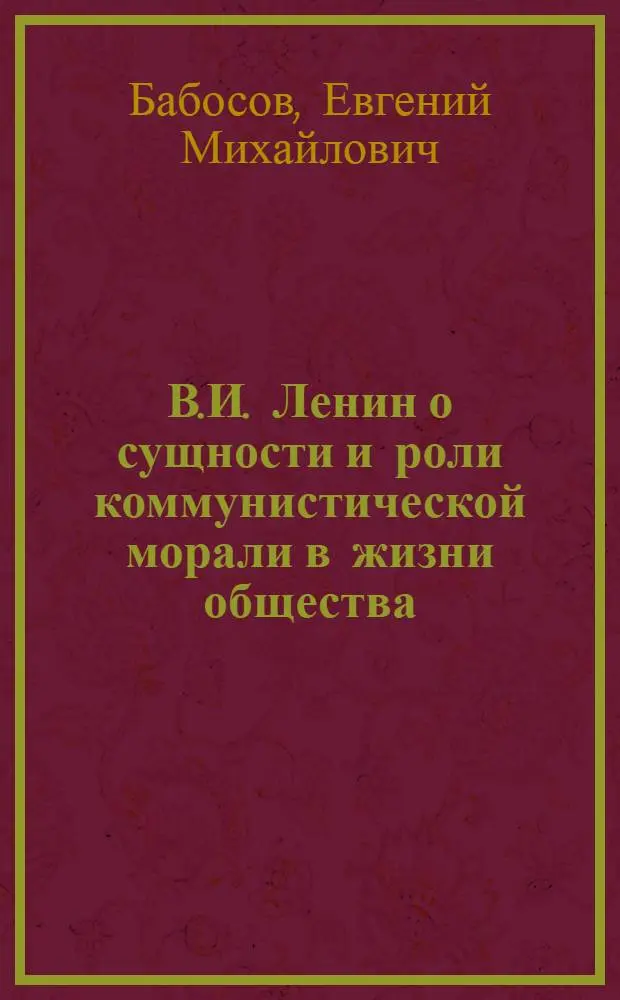 В.И. Ленин о сущности и роли коммунистической морали в жизни общества : (Материал в помощь лекторам, преподавателям нар. ун-тов по проблемам нравств. воспитания)