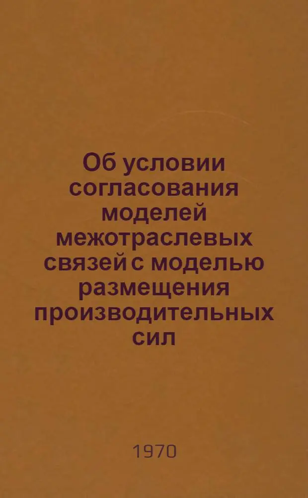 Об условии согласования моделей межотраслевых связей с моделью размещения производительных сил : Тезисы доклада на Симпозиуме по моделированию нар. хоз-ва. Новосибирск. 22-27 июня 1970 г