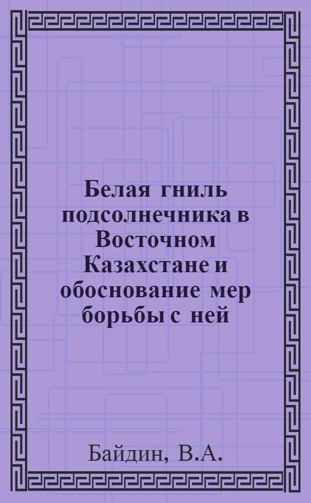 Белая гниль подсолнечника в Восточном Казахстане и обоснование мер борьбы с ней : Автореф. дис. на соискание учен. степени канд. с.-х. наук : (540)