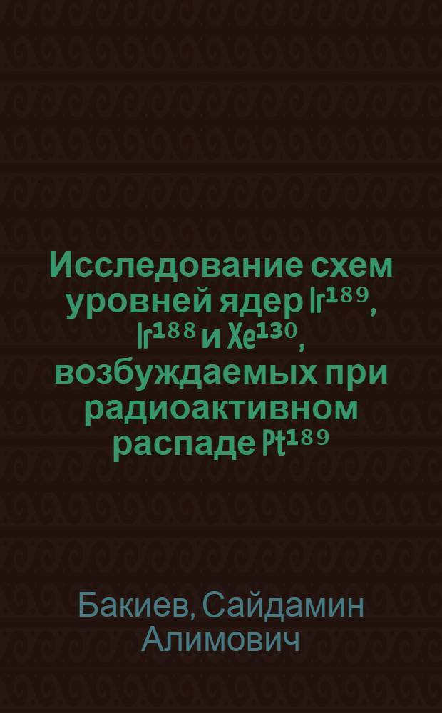 Исследование схем уровней ядер Ir¹⁸⁹, Ir¹⁸⁸ и Xe¹³⁰, возбуждаемых при радиоактивном распаде Pt¹⁸⁹, Pt¹⁸⁸, J¹³⁰, J¹³⁰m и Cs¹³⁰ : Автореф. дис. на соиск. учен. степени канд. физ.-мат. наук : (01.04.16)