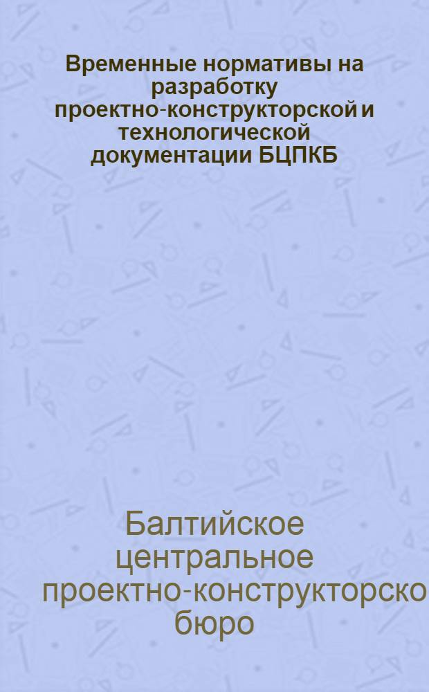Временные нормативы на разработку проектно-конструкторской и технологической документации БЦПКБ : Утв. Балт. ЦПКБ 15/XI 1972 г.