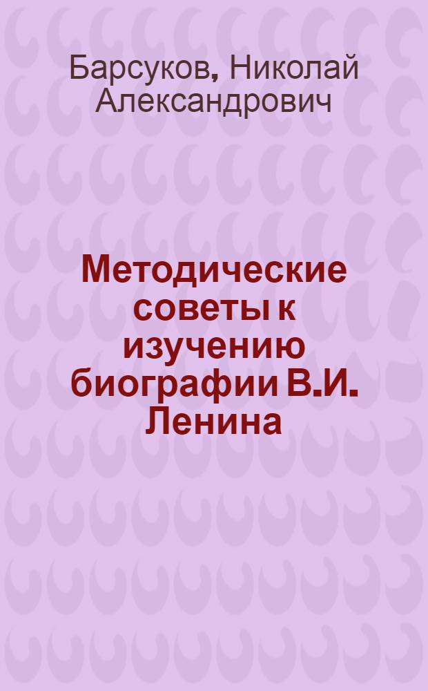 Методические советы к изучению биографии В.И. Ленина : Для системы парт. учебы