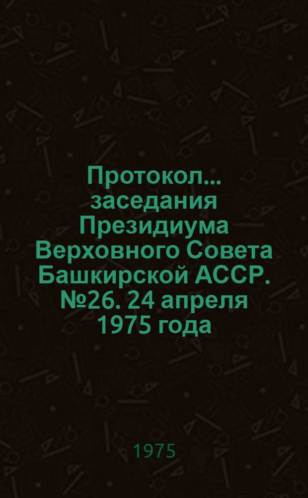 Протокол... заседания Президиума Верховного Совета Башкирской АССР. № 26. 24 апреля 1975 года