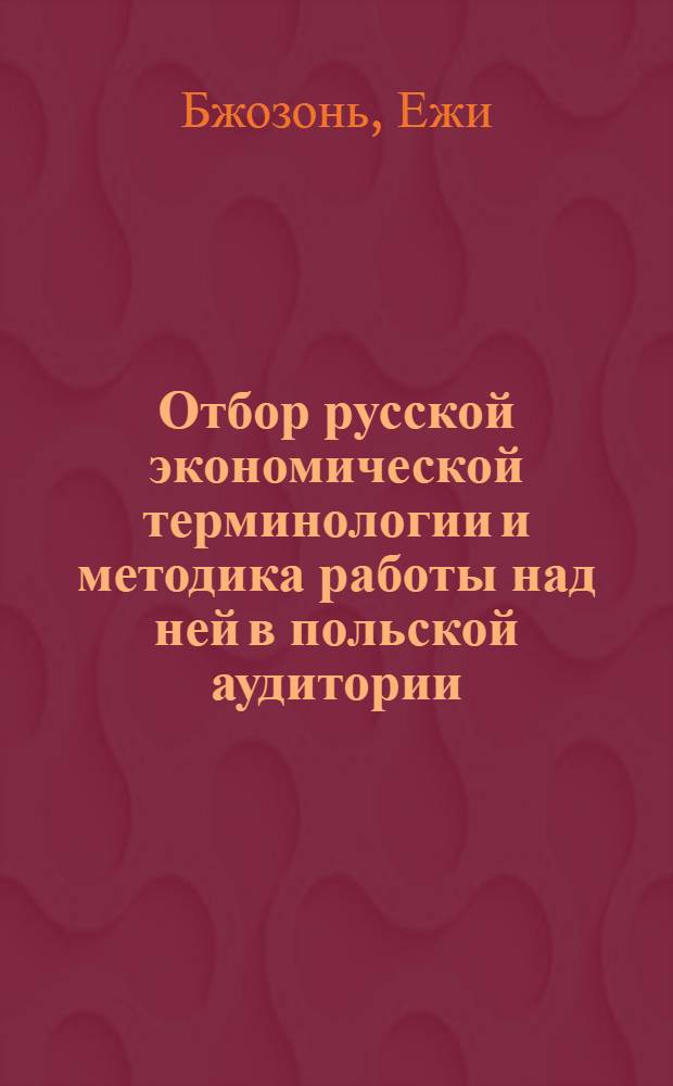 Отбор русской экономической терминологии и методика работы над ней в польской аудитории : (В условиях экон. вуза) : Автореф. дис. на соиск. учен. степени канд. пед. наук : (13.731)