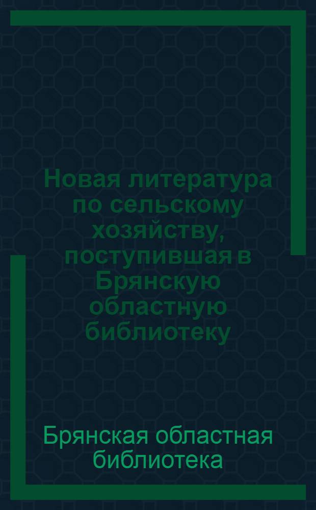 Новая литература по сельскому хозяйству, поступившая в Брянскую областную библиотеку, Библиотеку Брянской государственной сельскохозяйственной опытной станции и информационные материалы, изданные Брянским ЦНТИ : Бюллетень