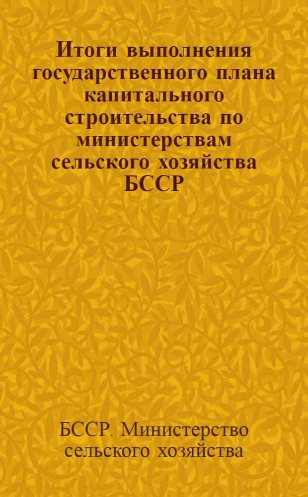 Итоги выполнения государственного плана капитального строительства по министерствам сельского хозяйства БССР, лесного хозяйства БССР и объединению "Белсельхозтехники" : (Данные срочной отчетности)