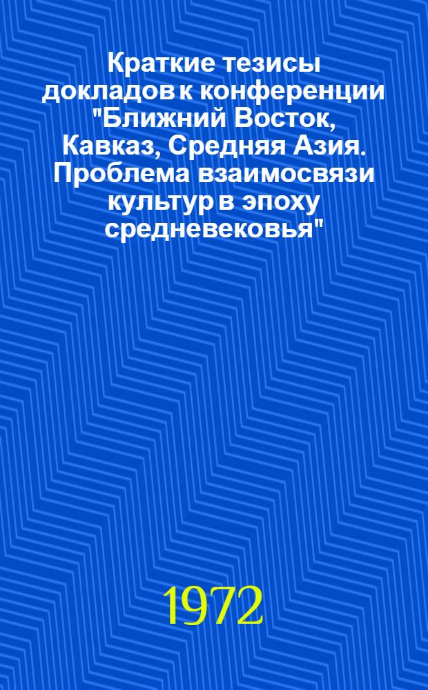 Краткие тезисы докладов к конференции "Ближний Восток, Кавказ, Средняя Азия. Проблема взаимосвязи культур в эпоху средневековья". 20-25 марта 1972 г. : Памяти акад. Иосифа Абгаровича Орбели